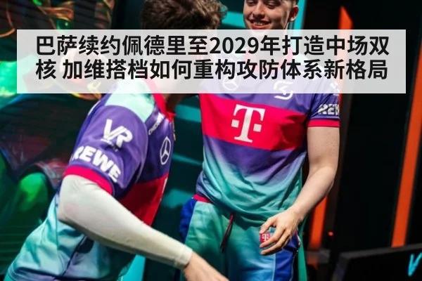 巴萨续约佩德里至2029年打造中场双核 加维搭档如何重构攻防体系新格局