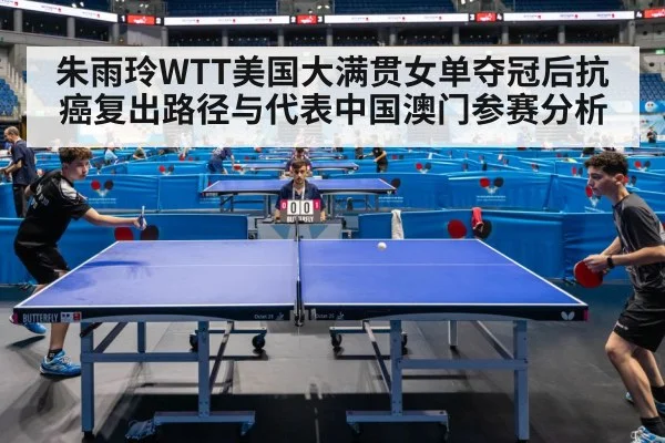 朱雨玲WTT美国大满贯女单夺冠后抗癌复出路径与代表中国澳门参赛分析